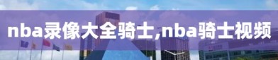 nba录像大全骑士,nba骑士视频