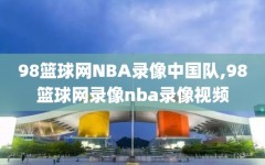 98篮球网NBA录像中国队,98篮球网录像nba录像视频