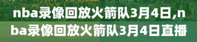 nba录像回放火箭队3月4日,nba录像回放火箭队3月4日直播