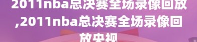 2011nba总决赛全场录像回放,2011nba总决赛全场录像回放央视