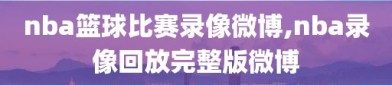 nba篮球比赛录像微博,nba录像回放完整版微博