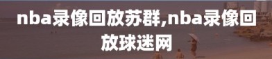 nba录像回放苏群,nba录像回放球迷网