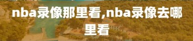 nba录像那里看,nba录像去哪里看
