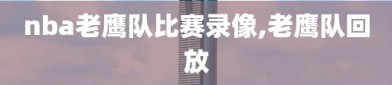 nba老鹰队比赛录像,老鹰队回放