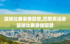 篮球比赛录像回放,巴黎奥运会篮球比赛录像回放