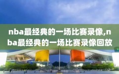 nba最经典的一场比赛录像,nba最经典的一场比赛录像回放