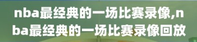 nba最经典的一场比赛录像,nba最经典的一场比赛录像回放