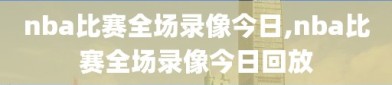nba比赛全场录像今日,nba比赛全场录像今日回放