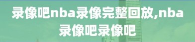 录像吧nba录像完整回放,nba录像吧录像吧