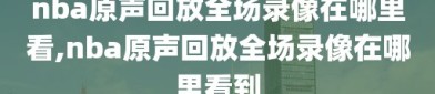 nba原声回放全场录像在哪里看,nba原声回放全场录像在哪里看到