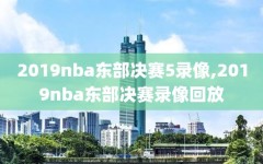 2019nba东部决赛5录像,2019nba东部决赛录像回放