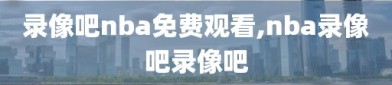 录像吧nba免费观看,nba录像吧录像吧