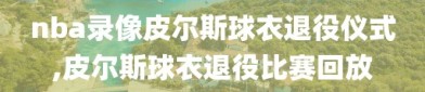 nba录像皮尔斯球衣退役仪式,皮尔斯球衣退役比赛回放