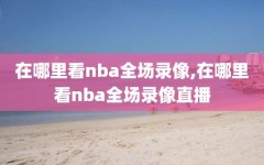 在哪里看nba全场录像,在哪里看nba全场录像直播