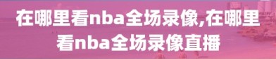 在哪里看nba全场录像,在哪里看nba全场录像直播
