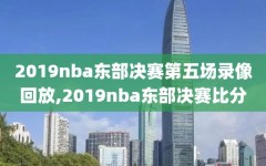 2019nba东部决赛第五场录像回放,2019nba东部决赛比分