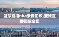 篮球直播nba录像回放,篮球直播回放全场