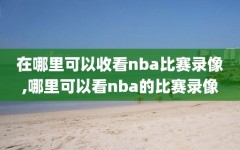 在哪里可以收看nba比赛录像,哪里可以看nba的比赛录像