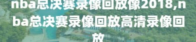 nba总决赛录像回放像2018,nba总决赛录像回放高清录像回放