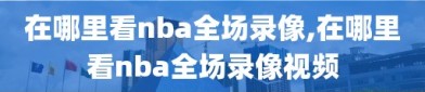 在哪里看nba全场录像,在哪里看nba全场录像视频