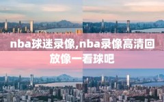 nba球迷录像,nba录像高清回放像一看球吧