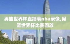 男篮世界杯直播表nba录像,男篮世界杯比赛回放
