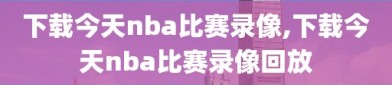下载今天nba比赛录像,下载今天nba比赛录像回放
