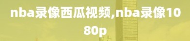 nba录像西瓜视频,nba录像1080p