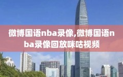 微博国语nba录像,微博国语nba录像回放咪咕视频