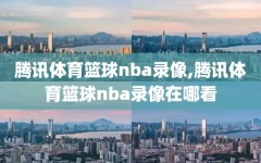 腾讯体育篮球nba录像,腾讯体育篮球nba录像在哪看
