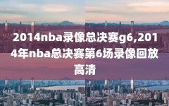 2014nba录像总决赛g6,2014年nba总决赛第6场录像回放高清