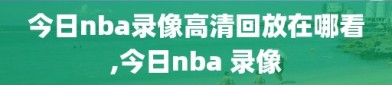 今日nba录像高清回放在哪看,今日nba 录像