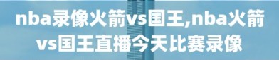 nba录像火箭vs国王,nba火箭vs国王直播今天比赛录像