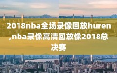 2018nba全场录像回放huren,nba录像高清回放像2018总决赛