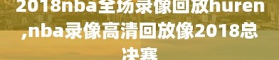 2018nba全场录像回放huren,nba录像高清回放像2018总决赛