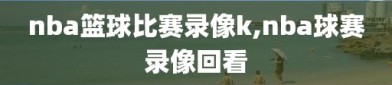 nba篮球比赛录像k,nba球赛录像回看