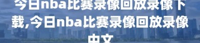 今日nba比赛录像回放录像下载,今日nba比赛录像回放录像中文