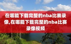 在哪能下载完整的nba比赛录像,在哪能下载完整的nba比赛录像视频