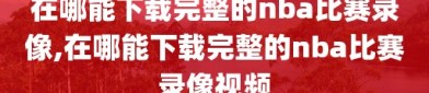 在哪能下载完整的nba比赛录像,在哪能下载完整的nba比赛录像视频