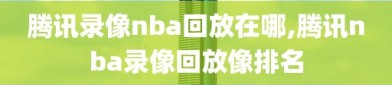腾讯录像nba回放在哪,腾讯nba录像回放像排名