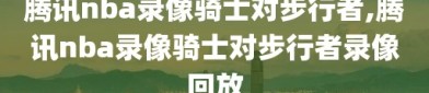 腾讯nba录像骑士对步行者,腾讯nba录像骑士对步行者录像回放