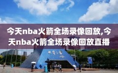 今天nba火箭全场录像回放,今天nba火箭全场录像回放直播