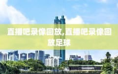 直播吧录像回放,直播吧录像回放足球