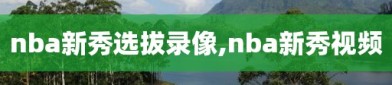 nba新秀选拔录像,nba新秀视频