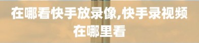 在哪看快手放录像,快手录视频在哪里看