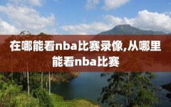 在哪能看nba比赛录像,从哪里能看nba比赛