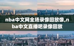 nba中文网全场录像回放像,nba中文直播吧录像回放