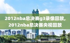 2012nba总决赛g3录像回放,2012nba总决赛央视回放