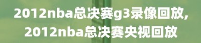 2012nba总决赛g3录像回放,2012nba总决赛央视回放