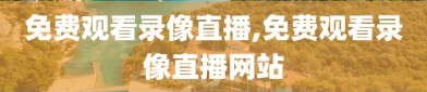 免费观看录像直播,免费观看录像直播网站